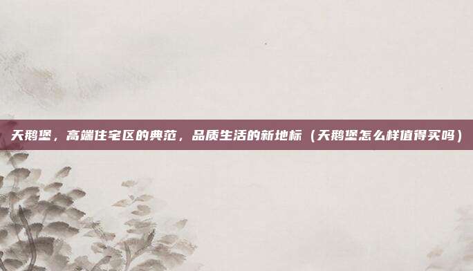 天鹅堡,高端住宅区的典范,品质生活的新地标(天鹅堡怎么样值得买吗)