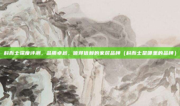 科而士深度评测,品质卓越,值得信赖的家居品牌(科而士是哪里的品牌)