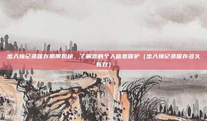 出入境记录保存期限揭秘,了解您的个人信息保护(出入境记录保存多久有效)