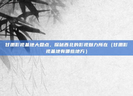 甘肃影视基地大盘点,探秘西北的影视魅力所在(甘肃影视基地有哪些地方)