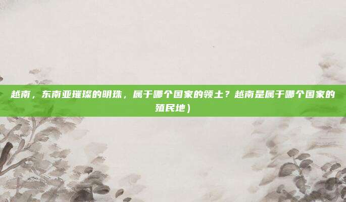 越南,东南亚璀璨的明珠,属于哪个国家的领土?越南是属于哪个国家的殖民地)