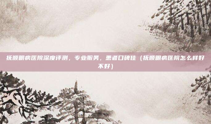 抚顺眼病医院深度评测,专业服务,患者口碑佳(抚顺眼病医院怎么样好不好)