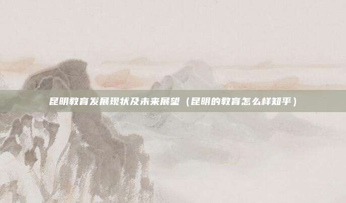 昆明教育发展现状及未来展望（昆明的教育怎么样知乎）