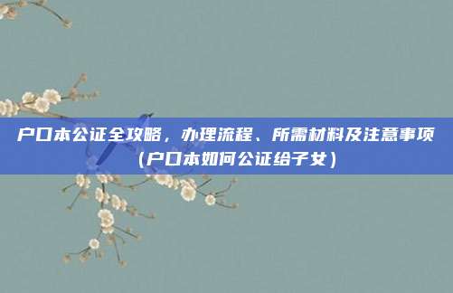 户口本公证全攻略，办理流程、所需材料及注意事项（户口本如何公证给子女）