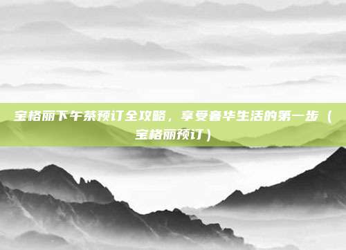 宝格丽下午茶预订全攻略,享受奢华生活的第一步(宝格丽预订)