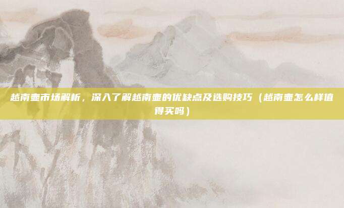 越南壶市场解析，深入了解越南壶的优缺点及选购技巧（越南壶怎么样值得买吗）