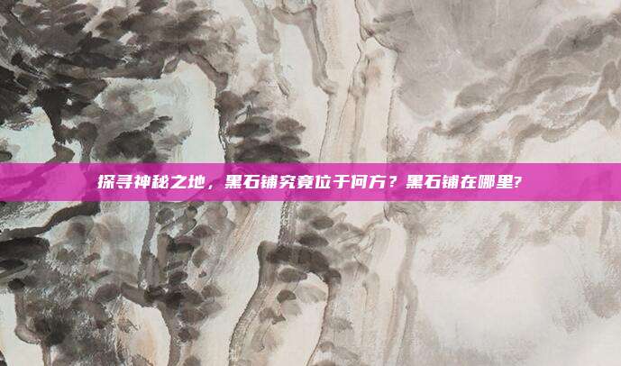探寻神秘之地,黑石铺究竟位于何方?黑石铺在哪里?