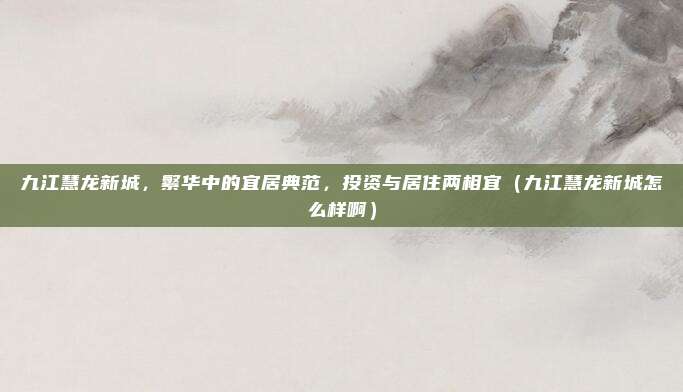 九江慧龙新城,繁华中的宜居典范,投资与居住两相宜(九江慧龙新城怎么样啊)