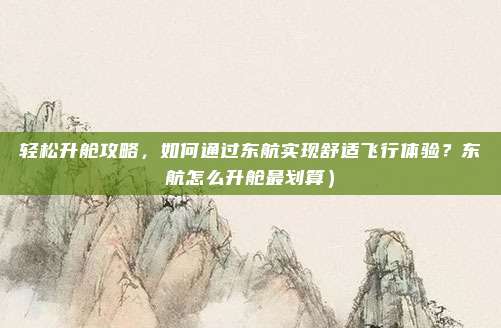 轻松升舱攻略,如何通过东航实现舒适飞行体验?东航怎么升舱最划算)