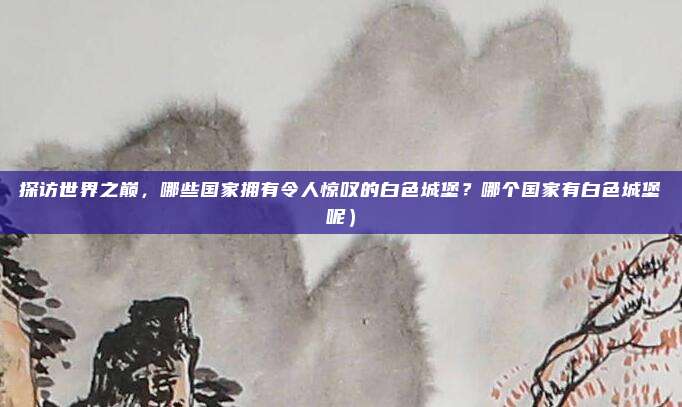 探访世界之巅,哪些国家拥有令人惊叹的白色城堡?哪个国家有白色城堡呢)