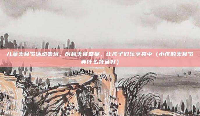 儿童美食节活动策划,创意美食盛宴,让孩子们乐享其中(小孩的美食节弄什么特色好)
