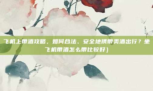 飞机上带酒攻略，如何合法、安全地携带美酒出行？坐飞机带酒怎么带比较好）