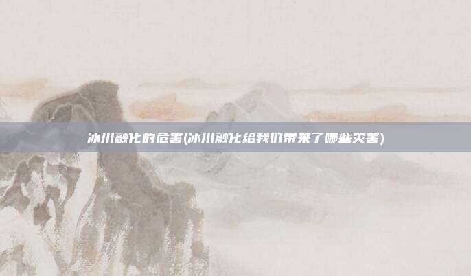 冰川融化的危害(冰川融化给我们带来了哪些灾害)