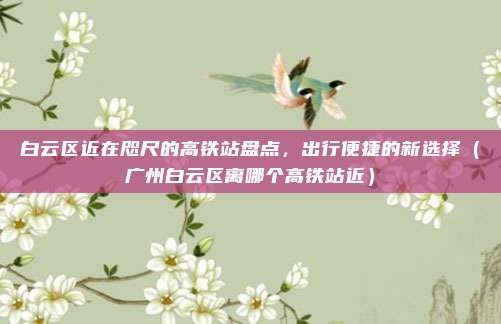 白云区近在咫尺的高铁站盘点，出行便捷的新选择（广州白云区离哪个高铁站近）