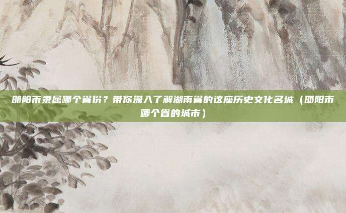 邵阳市隶属哪个省份？带你深入了解湖南省的这座历史文化名城（邵阳市哪个省的城市）