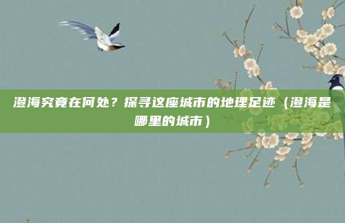 澄海究竟在何处？探寻这座城市的地理足迹（澄海是哪里的城市）