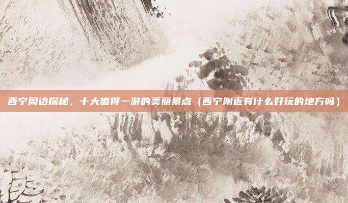 西宁周边探秘,十大值得一游的美丽景点(西宁附近有什么好玩的地方吗)