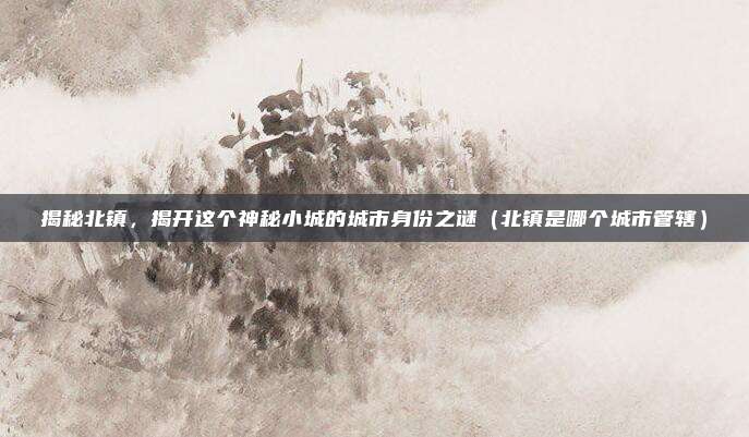 揭秘北镇,揭开这个神秘小城的城市身份之谜(北镇是哪个城市管辖)