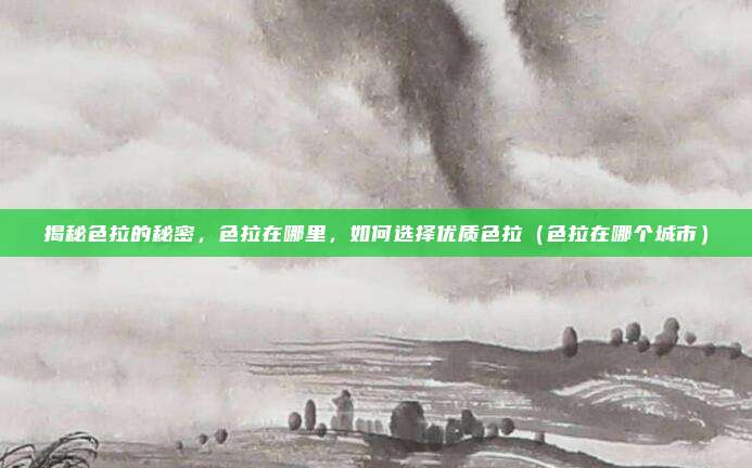 揭秘色拉的秘密,色拉在哪里,如何选择优质色拉(色拉在哪个城市)