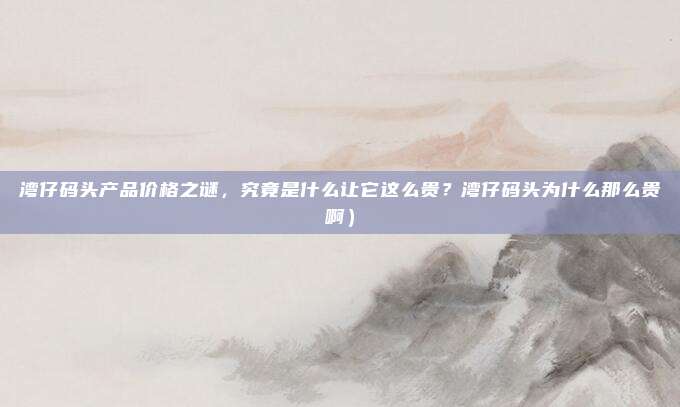 湾仔码头产品价格之谜,究竟是什么让它这么贵?湾仔码头为什么那么贵啊)