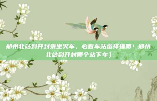 郑州北站到开封乘坐火车,必看车站选择指南!郑州北站到开封哪个站下车)