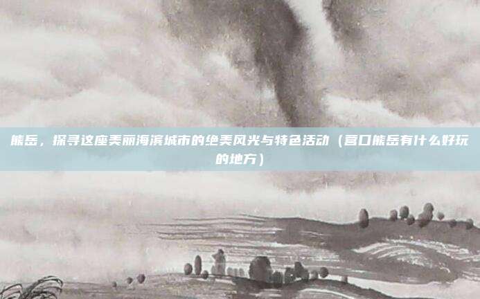 熊岳，探寻这座美丽海滨城市的绝美风光与特色活动（营口熊岳有什么好玩的地方）