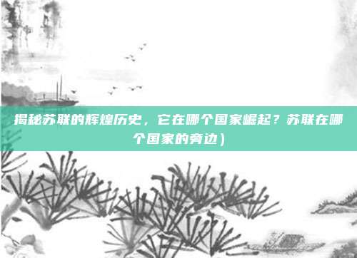 揭秘苏联的辉煌历史,它在哪个国家崛起?苏联在哪个国家的旁边)