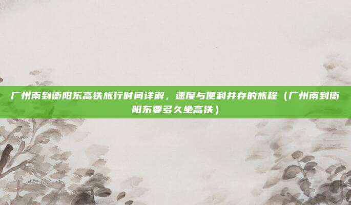 广州南到衡阳东高铁旅行时间详解,速度与便利并存的旅程(广州南到衡阳东要多久坐高铁)