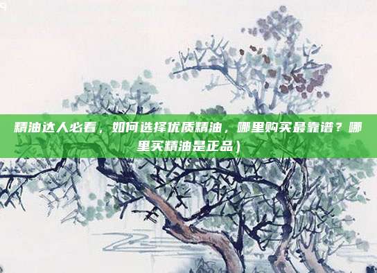 精油达人必看，如何选择优质精油，哪里购买最靠谱？哪里买精油是正品）