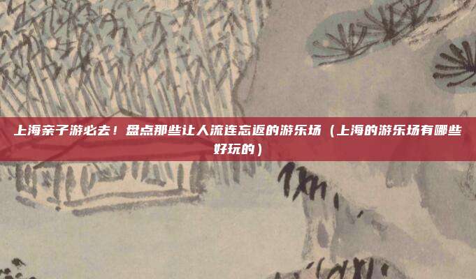 上海亲子游必去!盘点那些让人流连忘返的游乐场(上海的游乐场有哪些好玩的)