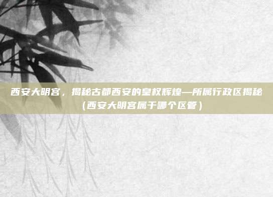 西安大明宫,揭秘古都西安的皇权辉煌—所属行政区揭秘(西安大明宫属于哪个区管)