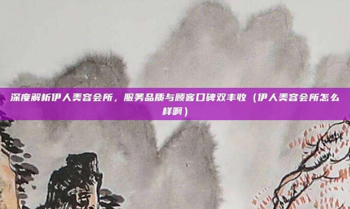 深度解析伊人美容会所,服务品质与顾客口碑双丰收(伊人美容会所怎么样啊)