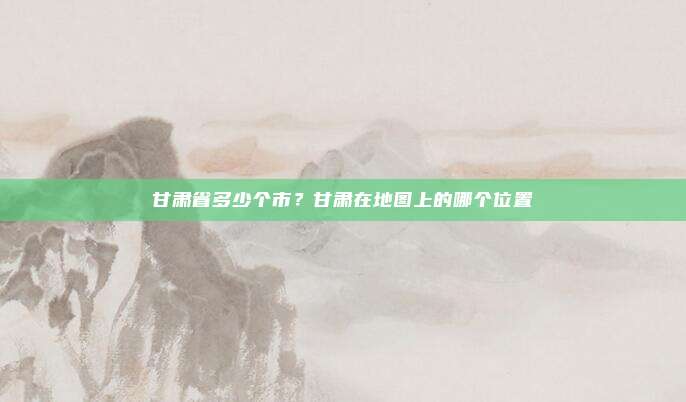 甘肃省多少个市?甘肃在地图上的哪个位置