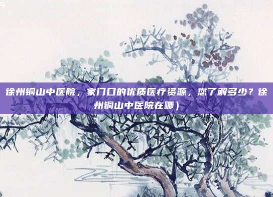 徐州铜山中医院,家门口的优质医疗资源,您了解多少?徐州铜山中医院在哪)