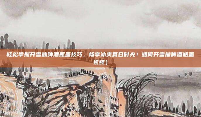 轻松掌握开雪熊啤酒瓶盖技巧,畅享冰爽夏日时光!如何开雪熊啤酒瓶盖视频)
