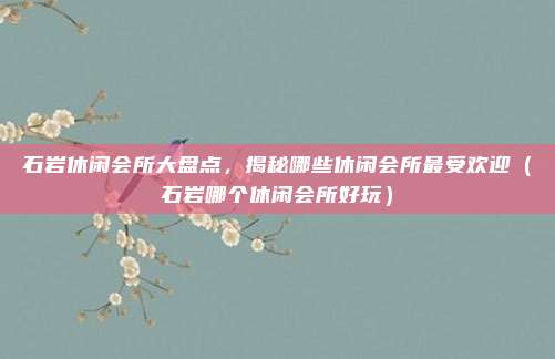 石岩休闲会所大盘点,揭秘哪些休闲会所最受欢迎(石岩哪个休闲会所好玩)