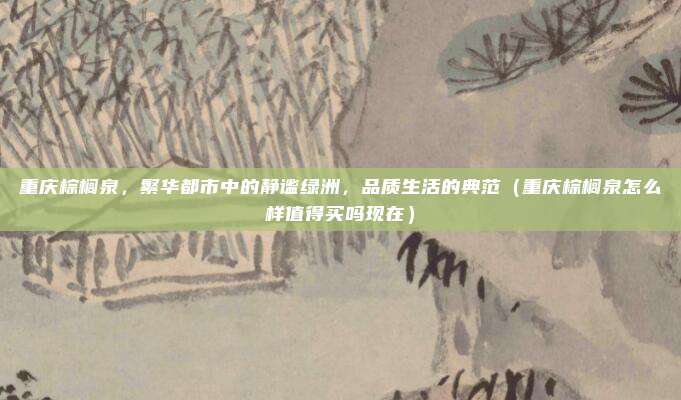 重庆棕榈泉,繁华都市中的静谧绿洲,品质生活的典范(重庆棕榈泉怎么样值得买吗现在)
