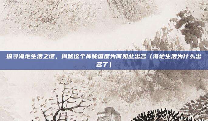 探寻海地生活之谜,揭秘这个神秘国度为何如此出名(海地生活为什么出名了)