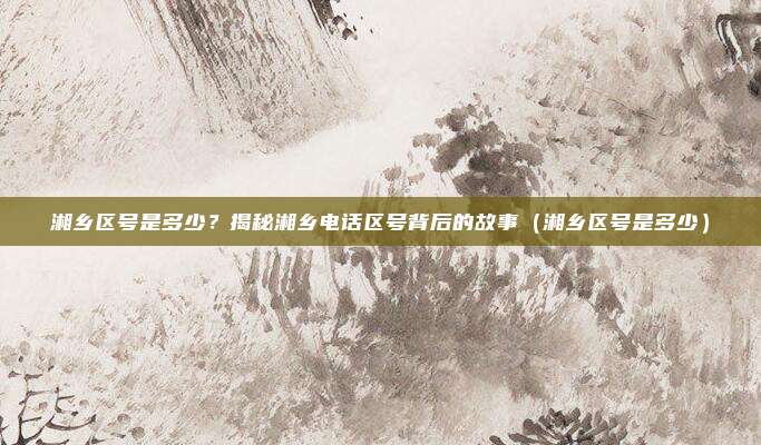 湘乡区号是多少?揭秘湘乡电话区号背后的故事(湘乡区号是多少)