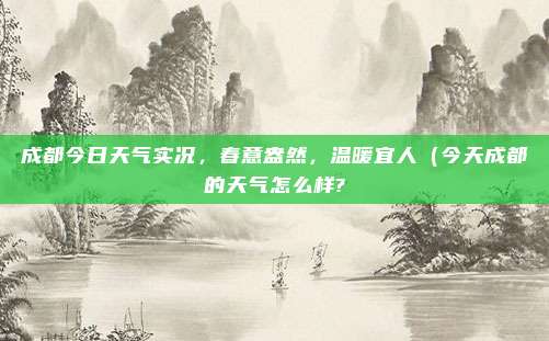 成都今日天气实况,春意盎然,温暖宜人(今天成都的天气怎么样?