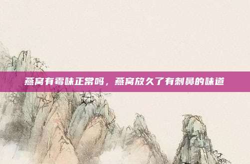 燕窝有霉味正常吗,燕窝放久了有刺鼻的味道