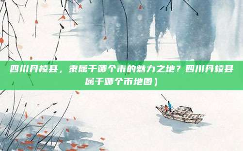 四川丹棱县,隶属于哪个市的魅力之地?四川丹棱县属于哪个市地图)
