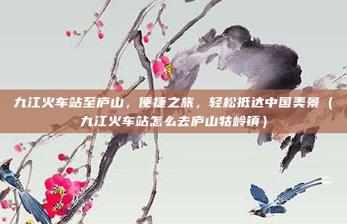 九江火车站至庐山,便捷之旅,轻松抵达中国美景(九江火车站怎么去庐山牯岭镇)