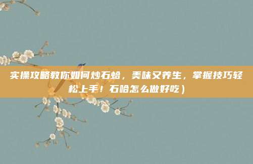 实操攻略教你如何炒石蛤,美味又养生,掌握技巧轻松上手!石哈怎么做好吃)