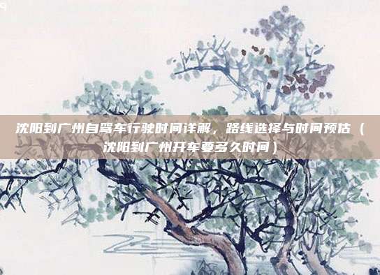 沈阳到广州自驾车行驶时间详解,路线选择与时间预估(沈阳到广州开车要多久时间)
