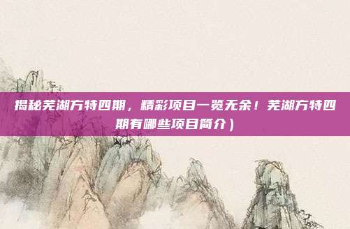 揭秘芜湖方特四期,精彩项目一览无余!芜湖方特四期有哪些项目简介)