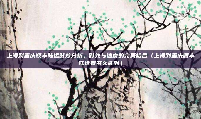 上海到重庆顺丰陆运时效分析,时效与速度的完美结合(上海到重庆顺丰陆运要多久能到)