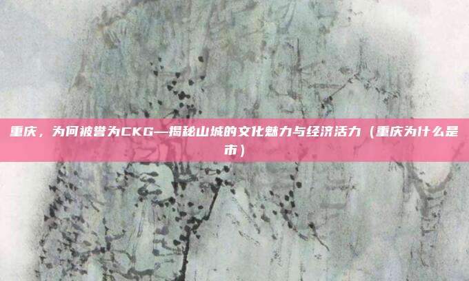 重庆,为何被誉为CKG—揭秘山城的文化魅力与经济活力(重庆为什么是市)