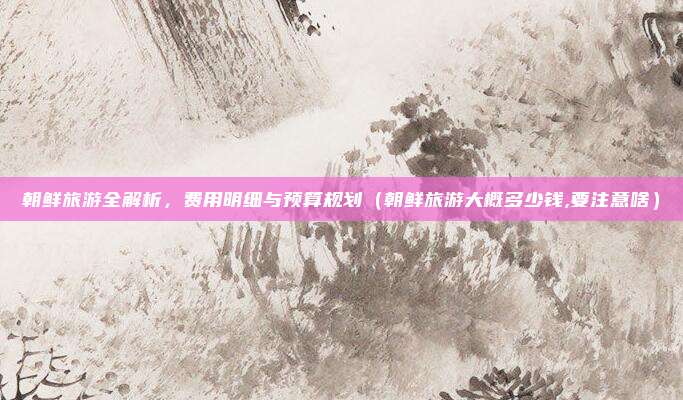 朝鲜旅游全解析,费用明细与预算规划(朝鲜旅游大概多少钱,要注意啥)