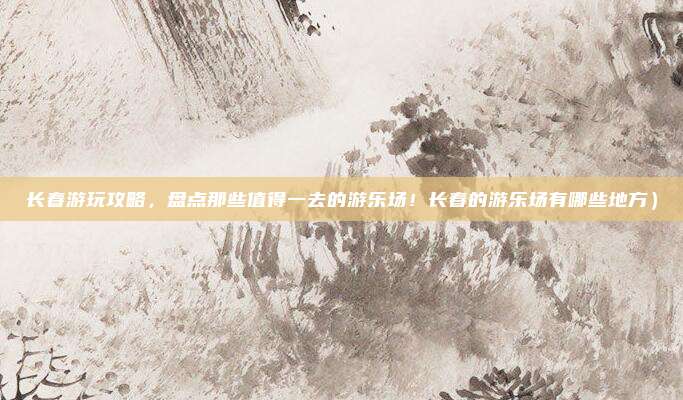 长春游玩攻略,盘点那些值得一去的游乐场!长春的游乐场有哪些地方)